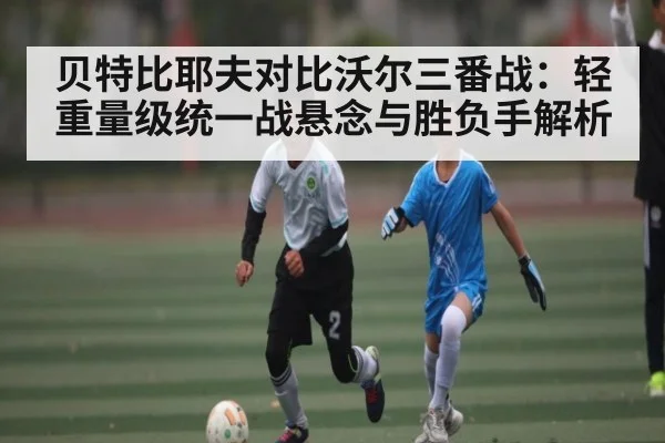 贝特比耶夫对比沃尔三番战：轻重量级统一战悬念与胜负手解析（ayx.com）