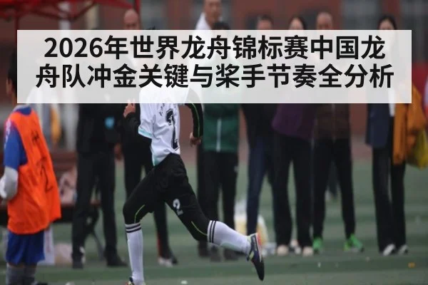 2026年世界龙舟锦标赛中国龙舟队冲金关键与桨手节奏全分析（ayx.com）
