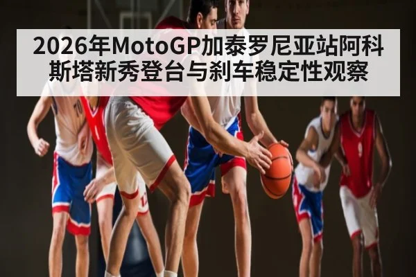 2026年MotoGP加泰罗尼亚站阿科斯塔新秀登台与刹车稳定性观察