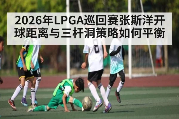 2026年LPGA巡回赛张斯洋开球距离与三杆洞策略如何平衡
